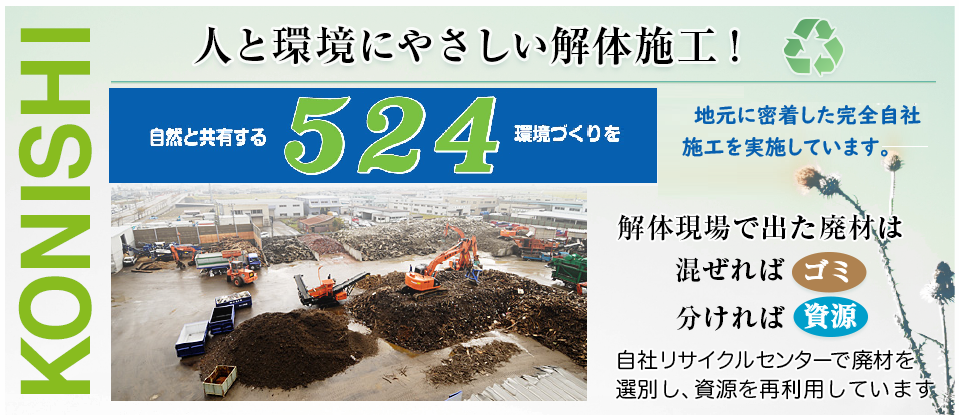 人と環境にやさしい解体施工！解体作業の半分以上は手作業での廃材の分別、現場周辺のご近所への気配りを心がけた地元に密着した完全自社施工を実施しています。解体現場で出た廃材は混ぜればゴミ,分ければ資源。小西商事は自社リサイクルセンターで廃材を選別し、資源を再利用しています